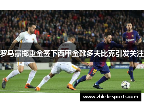 罗马豪掷重金签下西甲金靴多夫比克引发关注